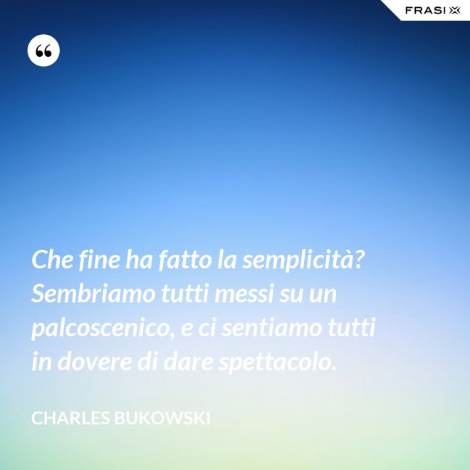 Che fine ha fatto la semplicità? Sembriamo tutti messi su un palcoscenico, e ci sentiamo tutti in dovere di dare spettacolo. - Charles Bukowski