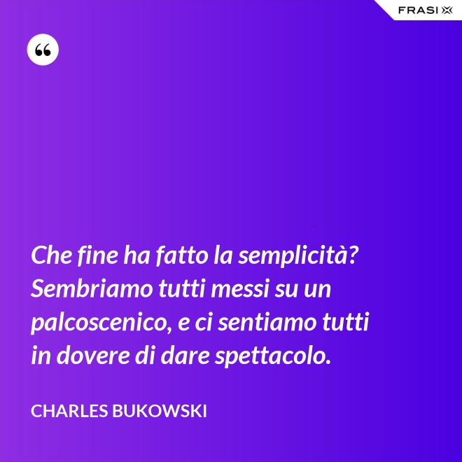 Che fine ha fatto la semplicità? Sembriamo tutti messi su un palcoscenico, e ci sentiamo tutti in dovere di dare spettacolo. - Charles Bukowski
