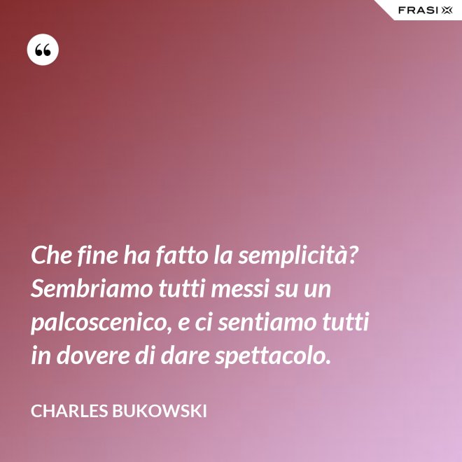 Che fine ha fatto la semplicità? Sembriamo tutti messi su un palcoscenico, e ci sentiamo tutti in dovere di dare spettacolo. - Charles Bukowski