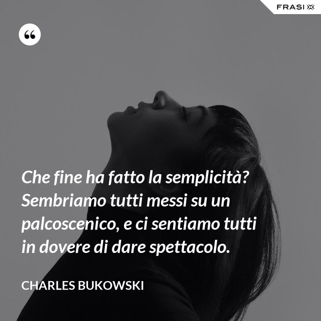Che fine ha fatto la semplicità? Sembriamo tutti messi su un palcoscenico, e ci sentiamo tutti in dovere di dare spettacolo. - Charles Bukowski
