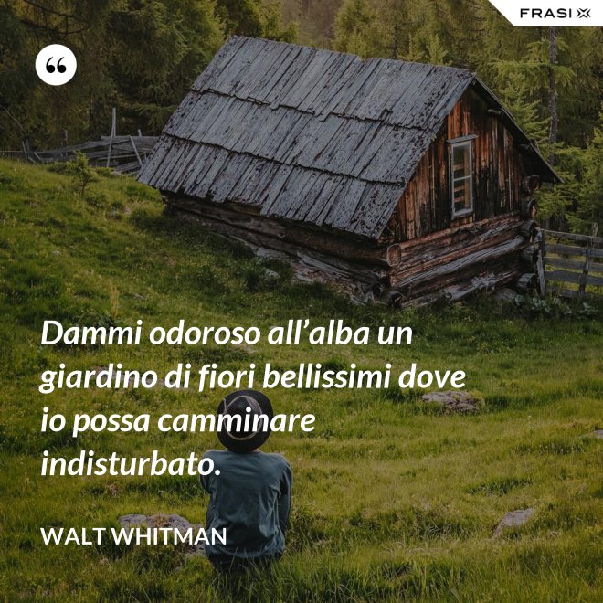 Dammi odoroso all’alba un giardino di fiori bellissimi dove io possa camminare indisturbato. - Walt Whitman