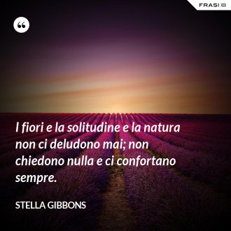 I fiori e la solitudine e la natura non ci deludono mai; non chiedono nulla e ci confortano sempre. - Stella Gibbons