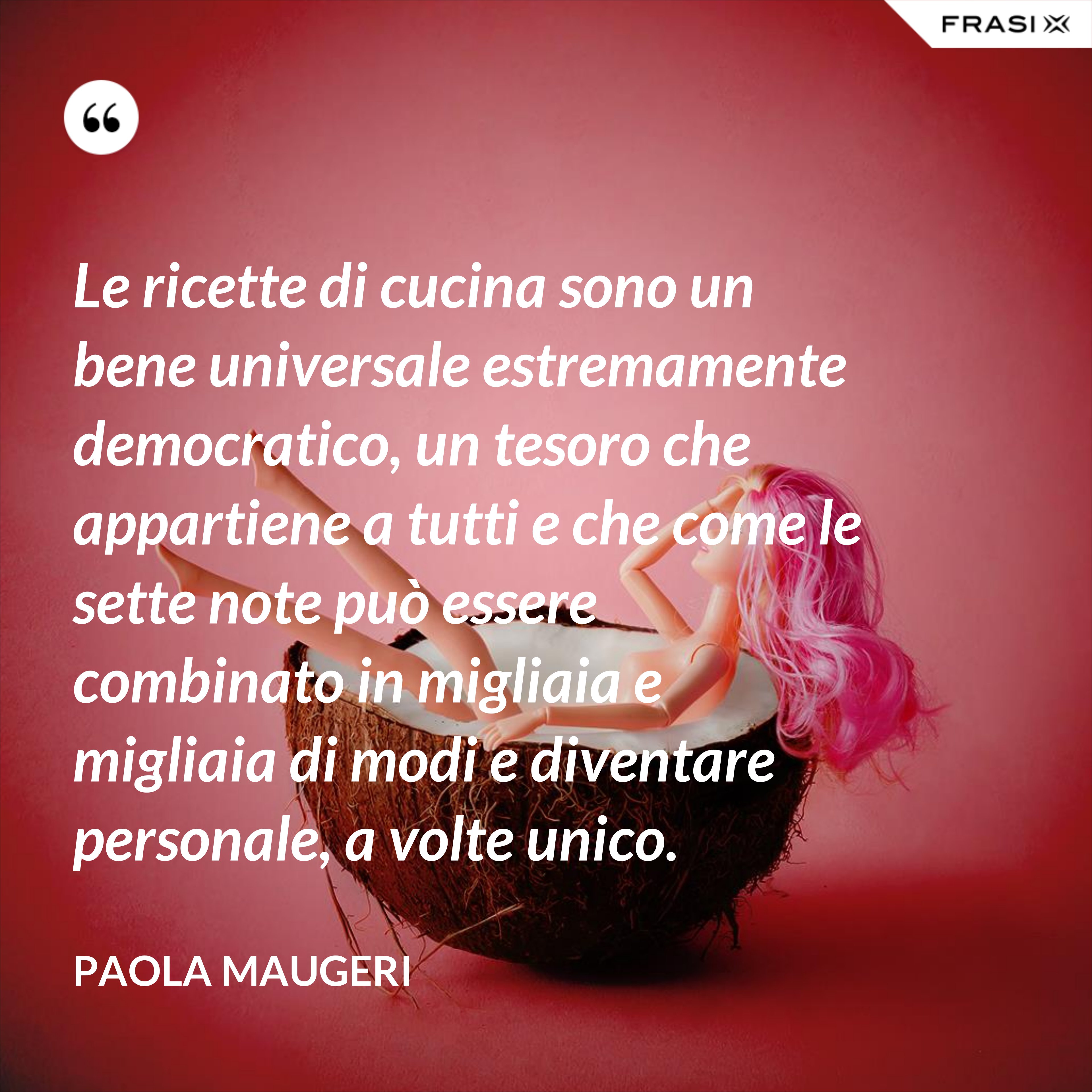 Le ricette di cucina sono un bene universale estremamente democratico, un tesoro che appartiene a tutti e che come le sette note può essere combinato in migliaia e migliaia di modi e diventare personale, a volte unico. - Paola Maugeri