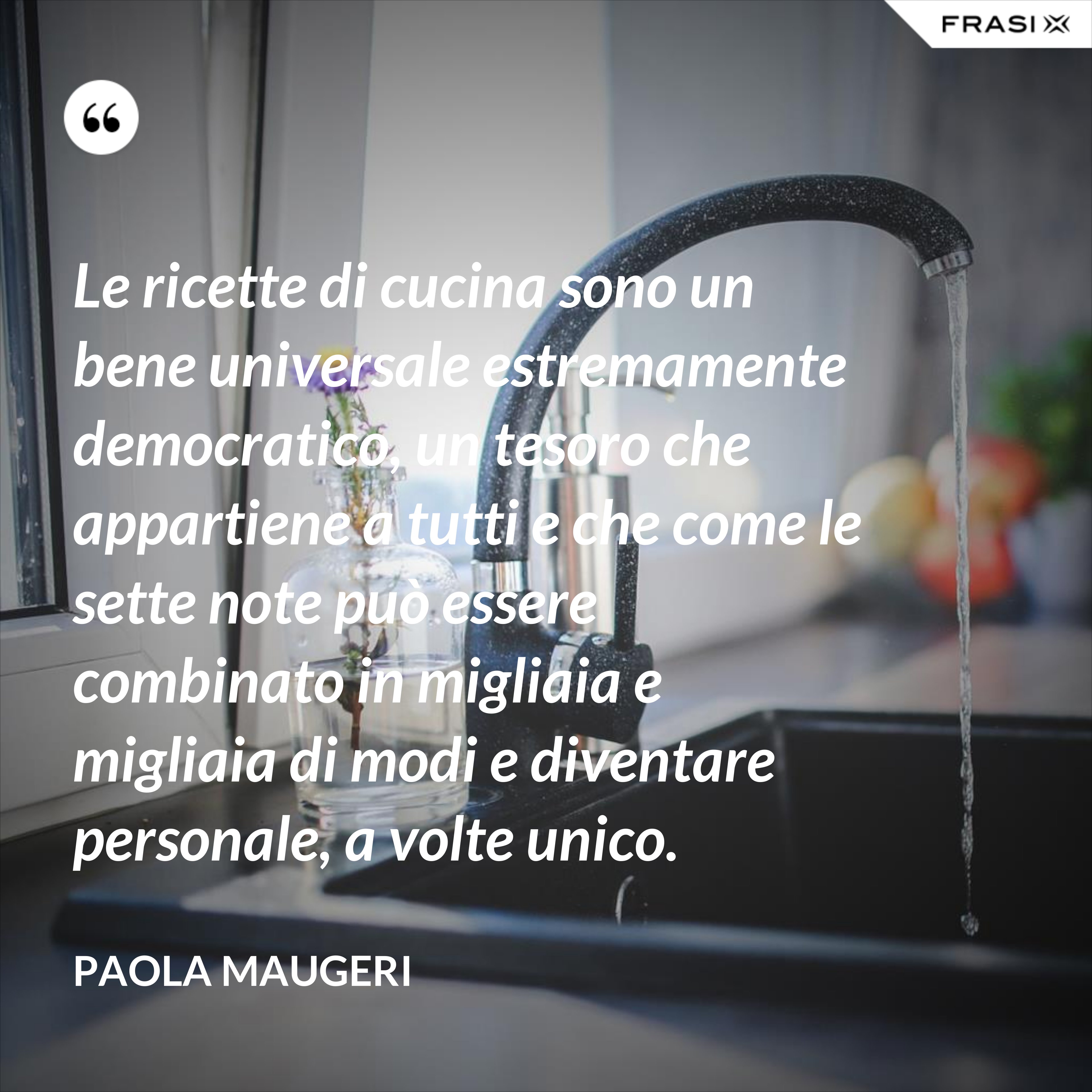 Le ricette di cucina sono un bene universale estremamente democratico, un tesoro che appartiene a tutti e che come le sette note può essere combinato in migliaia e migliaia di modi e diventare personale, a volte unico. - Paola Maugeri