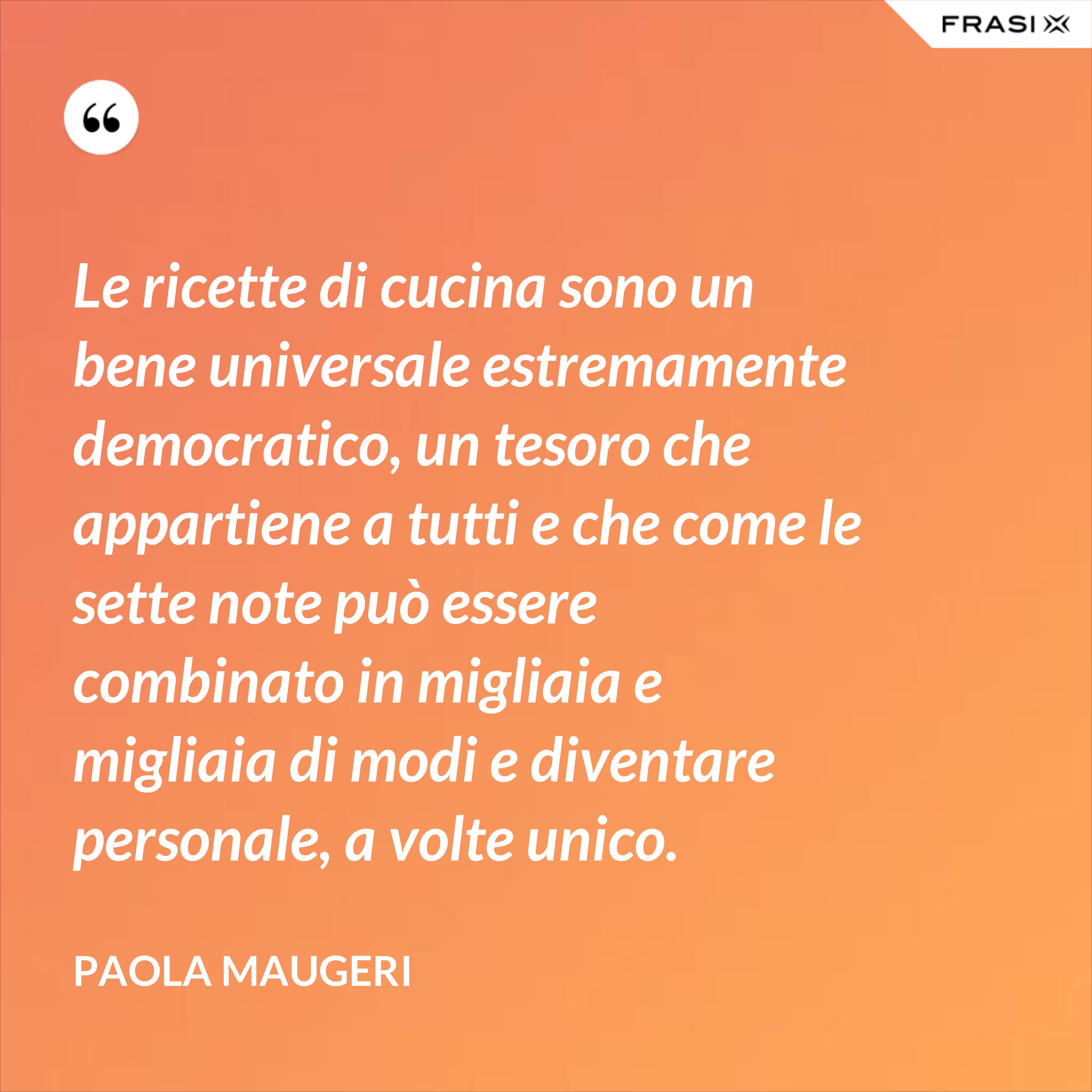Le ricette di cucina sono un bene universale estremamente democratico, un tesoro che appartiene a tutti e che come le sette note può essere combinato in migliaia e migliaia di modi e diventare personale, a volte unico. - Paola Maugeri