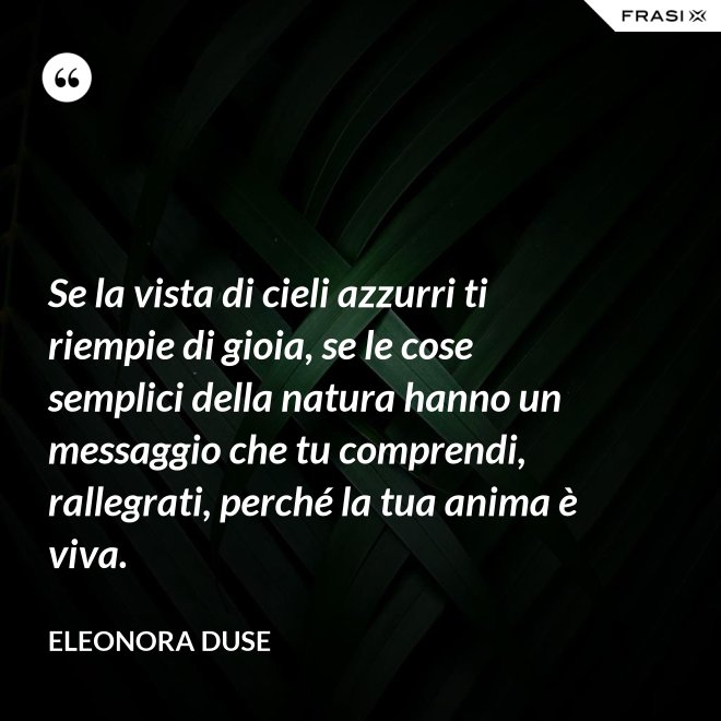 Se la vista di cieli azzurri ti riempie di gioia, se le cose semplici della natura hanno un messaggio che tu comprendi, rallegrati, perché la tua anima è viva. - Eleonora Duse
