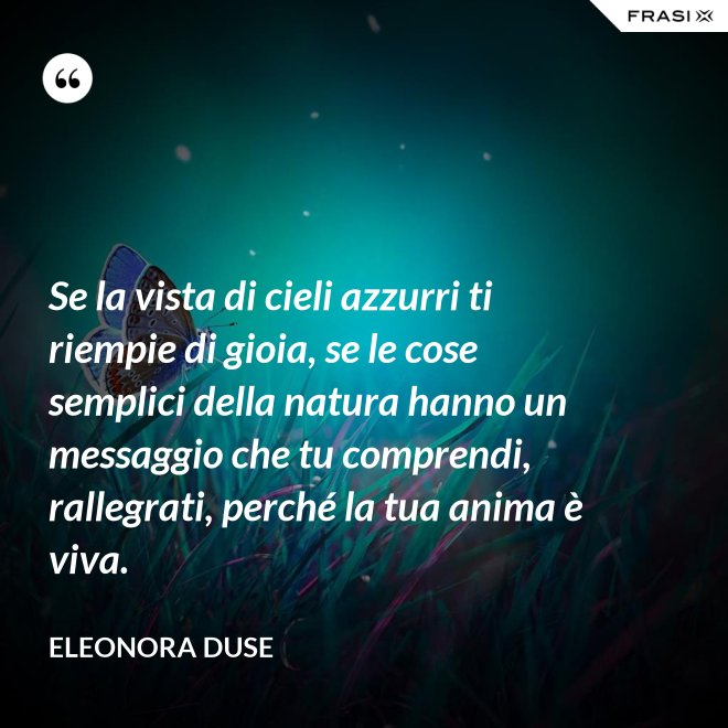 Se la vista di cieli azzurri ti riempie di gioia, se le cose semplici della natura hanno un messaggio che tu comprendi, rallegrati, perché la tua anima è viva. - Eleonora Duse
