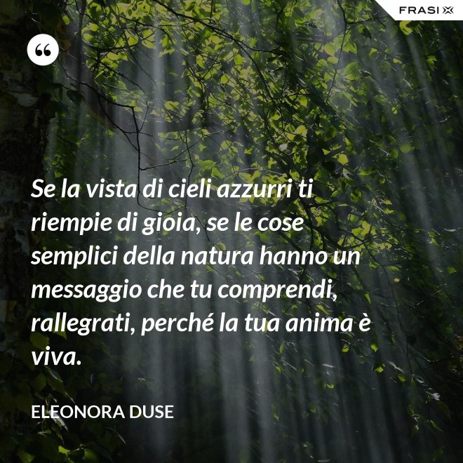 Se la vista di cieli azzurri ti riempie di gioia, se le cose semplici della natura hanno un messaggio che tu comprendi, rallegrati, perché la tua anima è viva. - Eleonora Duse