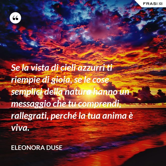 Se la vista di cieli azzurri ti riempie di gioia, se le cose semplici della natura hanno un messaggio che tu comprendi, rallegrati, perché la tua anima è viva. - Eleonora Duse