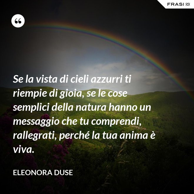 Se la vista di cieli azzurri ti riempie di gioia, se le cose semplici della natura hanno un messaggio che tu comprendi, rallegrati, perché la tua anima è viva. - Eleonora Duse