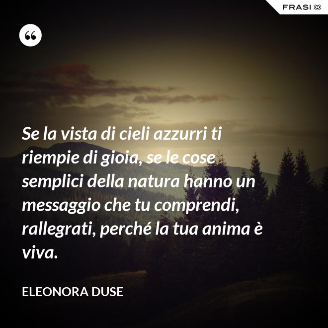 Se la vista di cieli azzurri ti riempie di gioia, se le cose semplici della natura hanno un messaggio che tu comprendi, rallegrati, perché la tua anima è viva. - Eleonora Duse