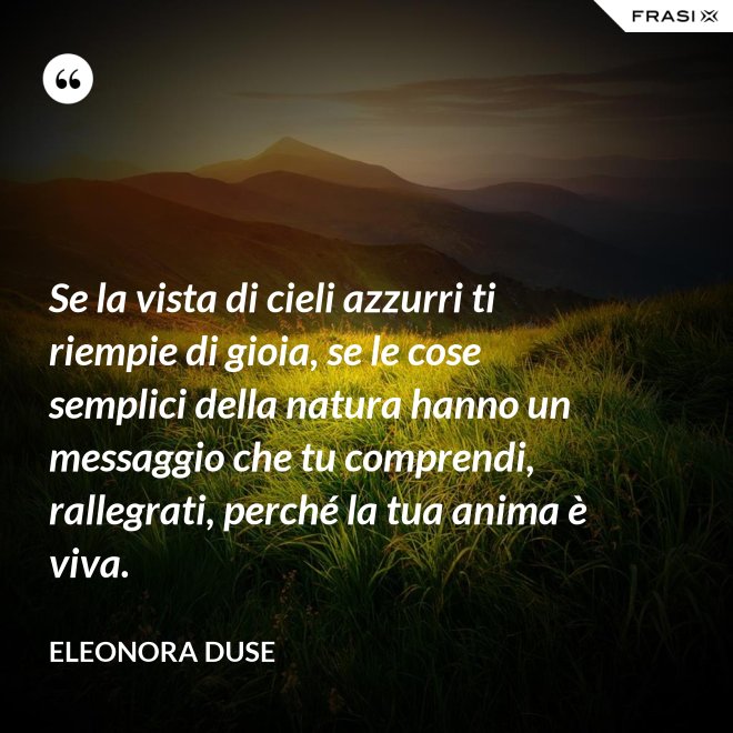 Se la vista di cieli azzurri ti riempie di gioia, se le cose semplici della natura hanno un messaggio che tu comprendi, rallegrati, perché la tua anima è viva. - Eleonora Duse