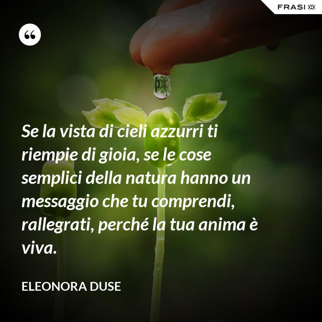 Se la vista di cieli azzurri ti riempie di gioia, se le cose semplici della natura hanno un messaggio che tu comprendi, rallegrati, perché la tua anima è viva. - Eleonora Duse
