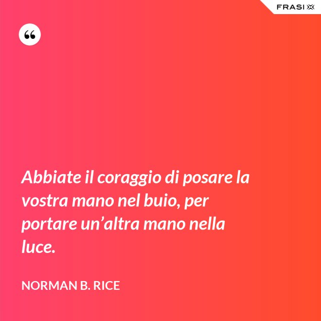 Abbiate il coraggio di posare la vostra mano nel buio, per portare un’altra mano nella luce. - Norman B. Rice