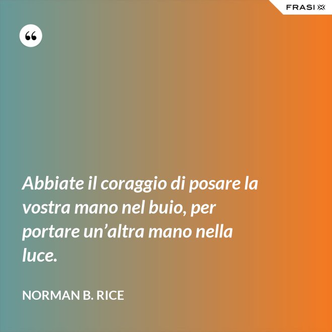 Abbiate il coraggio di posare la vostra mano nel buio, per portare un’altra mano nella luce. - Norman B. Rice