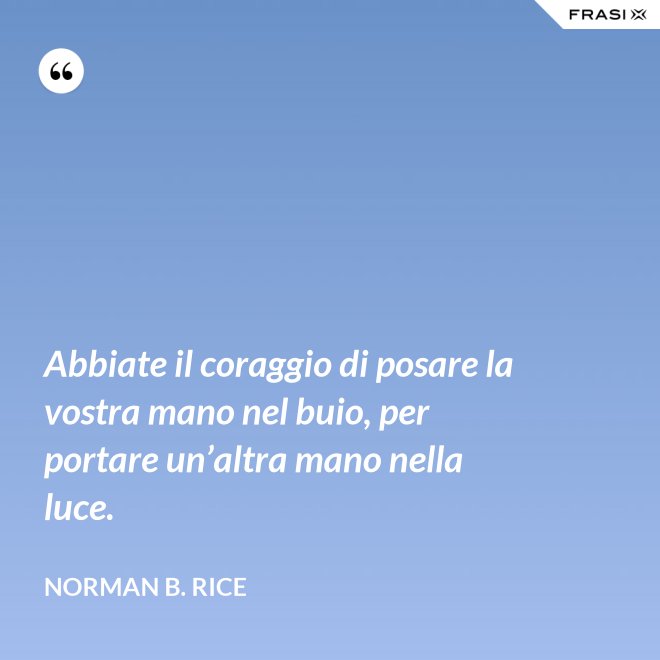 Abbiate il coraggio di posare la vostra mano nel buio, per portare un’altra mano nella luce. - Norman B. Rice