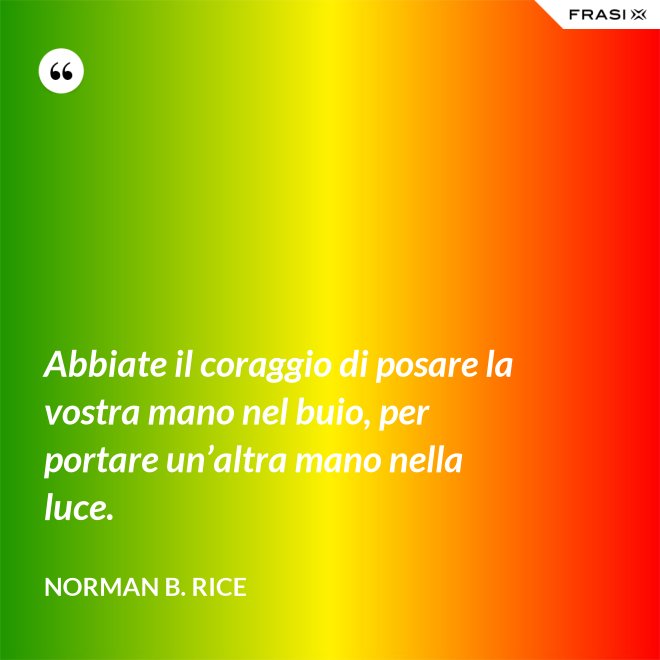 Abbiate il coraggio di posare la vostra mano nel buio, per portare un’altra mano nella luce. - Norman B. Rice