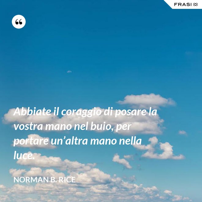 Abbiate il coraggio di posare la vostra mano nel buio, per portare un’altra mano nella luce. - Norman B. Rice