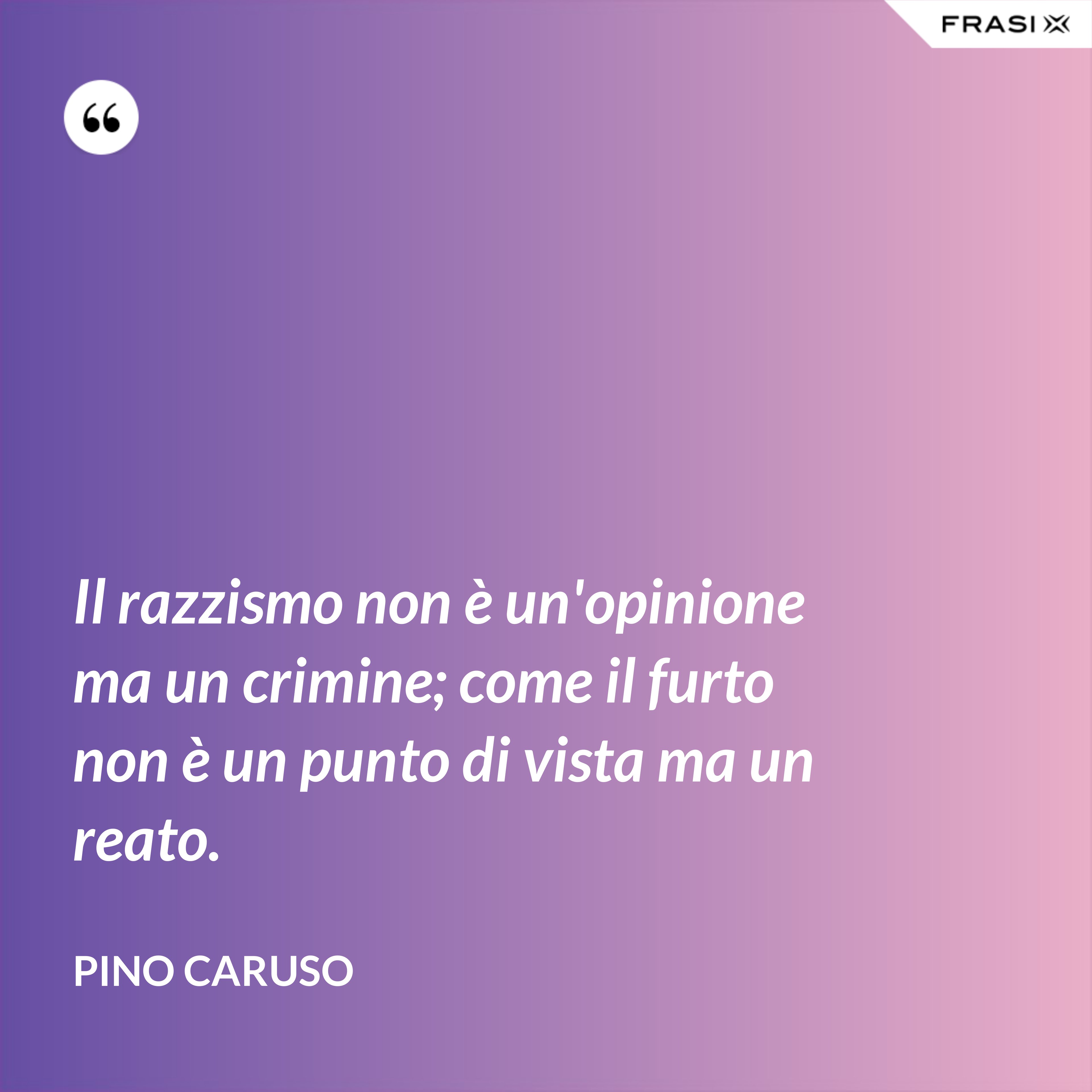 Il razzismo non è un'opinione ma un crimine; come il furto non è un punto di vista ma un reato. - Pino Caruso