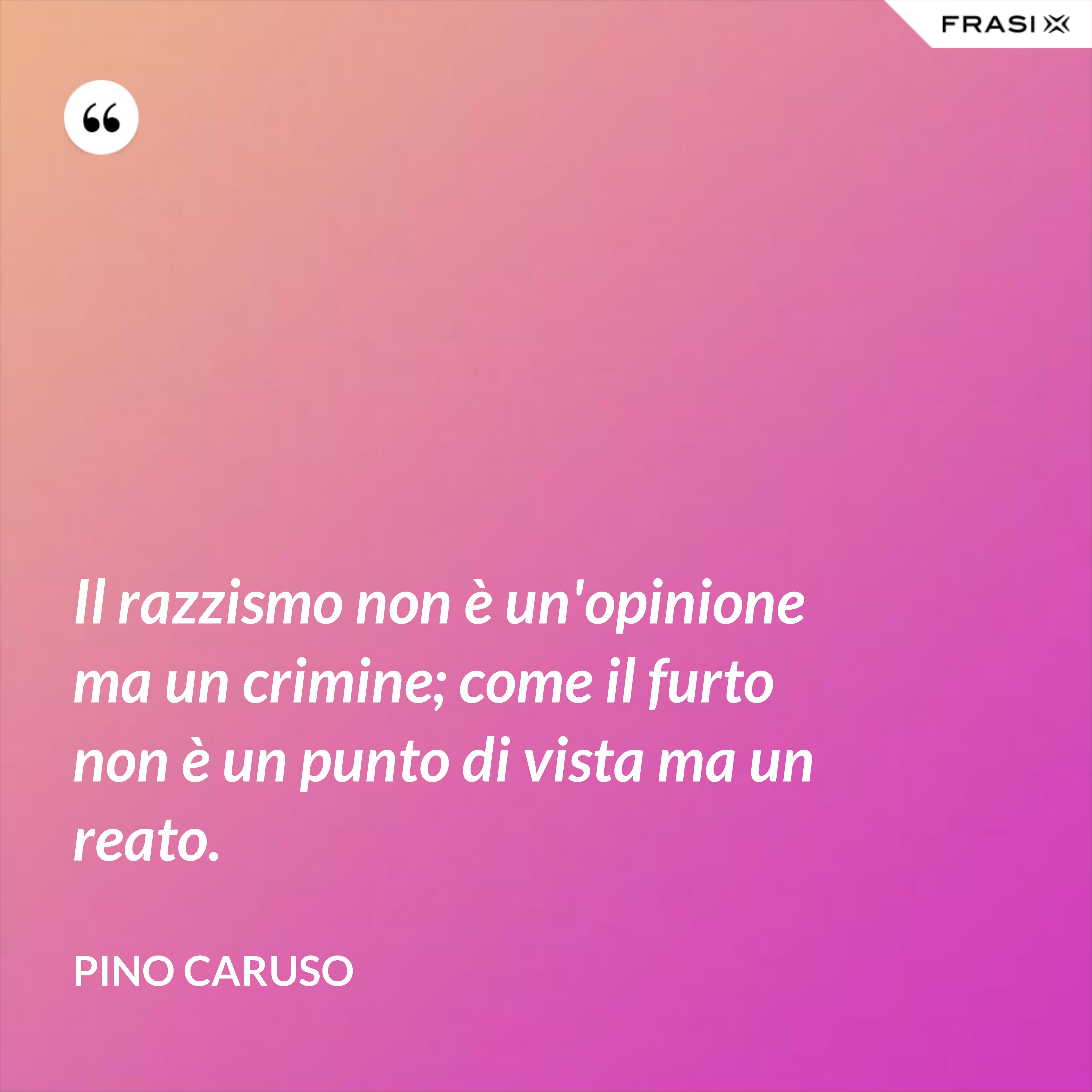 Il razzismo non è un'opinione ma un crimine; come il furto non è un punto di vista ma un reato. - Pino Caruso