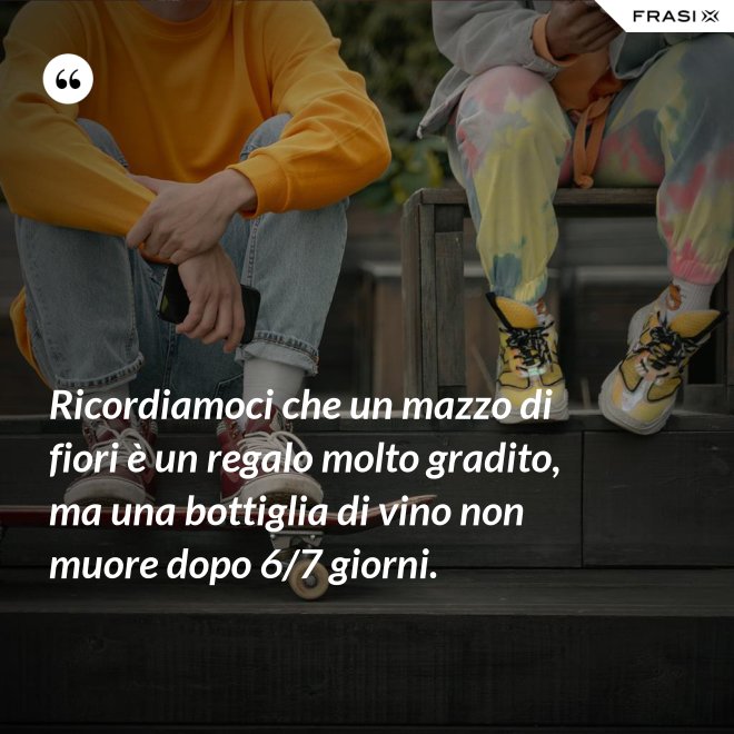 Ricordiamoci che un mazzo di fiori è un regalo molto gradito, ma una bottiglia di vino non muore dopo 6/7 giorni. - Anonimo