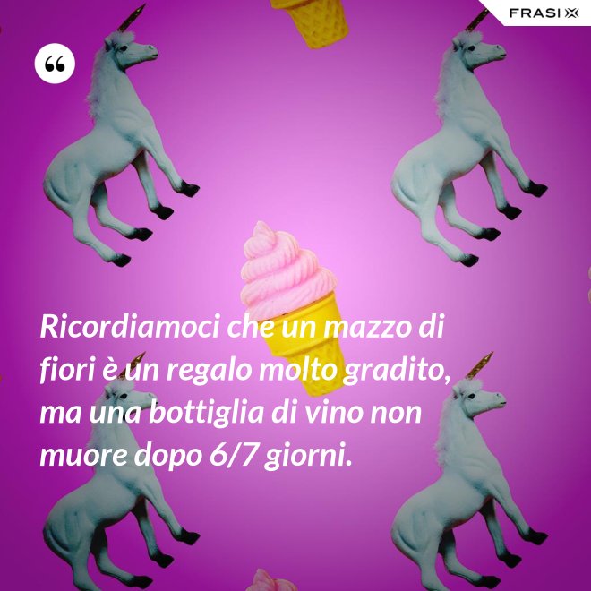 Ricordiamoci che un mazzo di fiori è un regalo molto gradito, ma una bottiglia di vino non muore dopo 6/7 giorni. - Anonimo