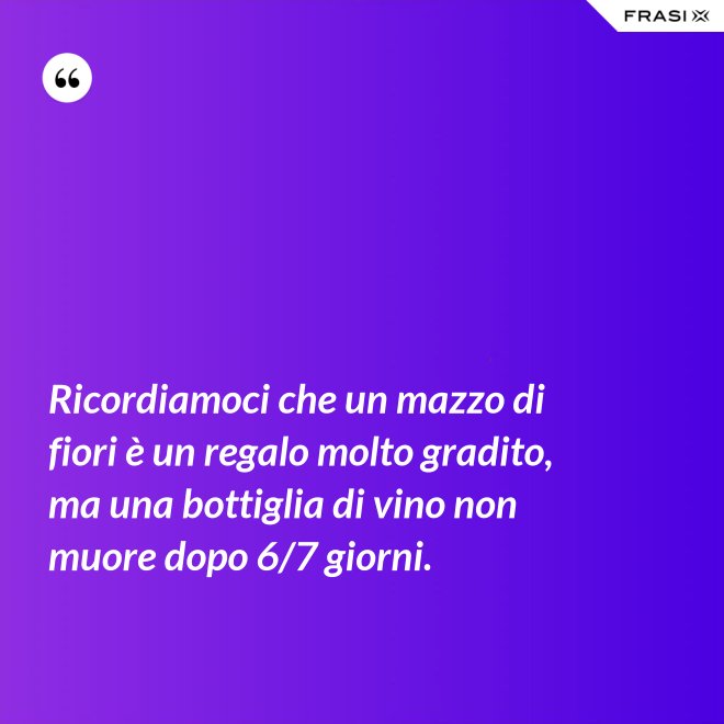 Ricordiamoci che un mazzo di fiori è un regalo molto gradito, ma una bottiglia di vino non muore dopo 6/7 giorni. - Anonimo