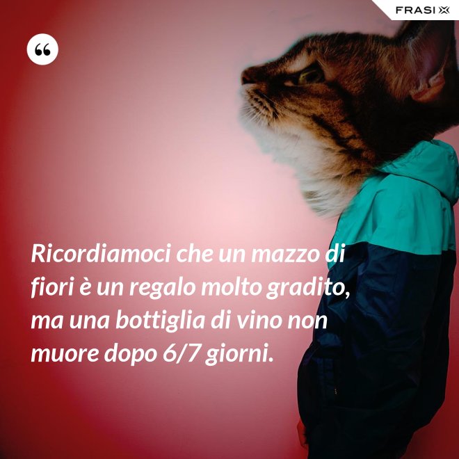 Ricordiamoci che un mazzo di fiori è un regalo molto gradito, ma una bottiglia di vino non muore dopo 6/7 giorni. - Anonimo