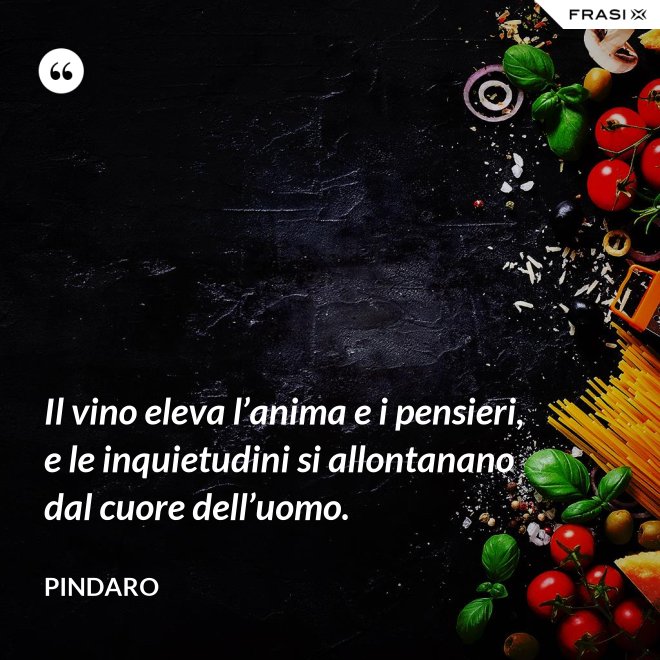 Il vino eleva l’anima e i pensieri, e le inquietudini si allontanano dal cuore dell’uomo. - Pindaro
