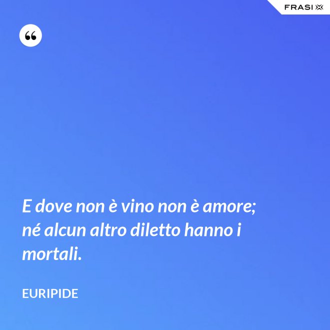 E dove non è vino non è amore; né alcun altro diletto hanno i mortali. - Euripide