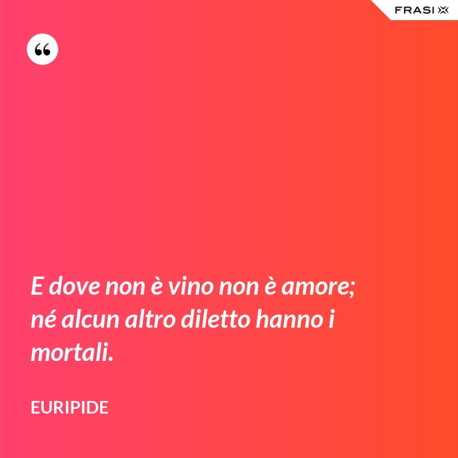 E dove non è vino non è amore; né alcun altro diletto hanno i mortali. - Euripide