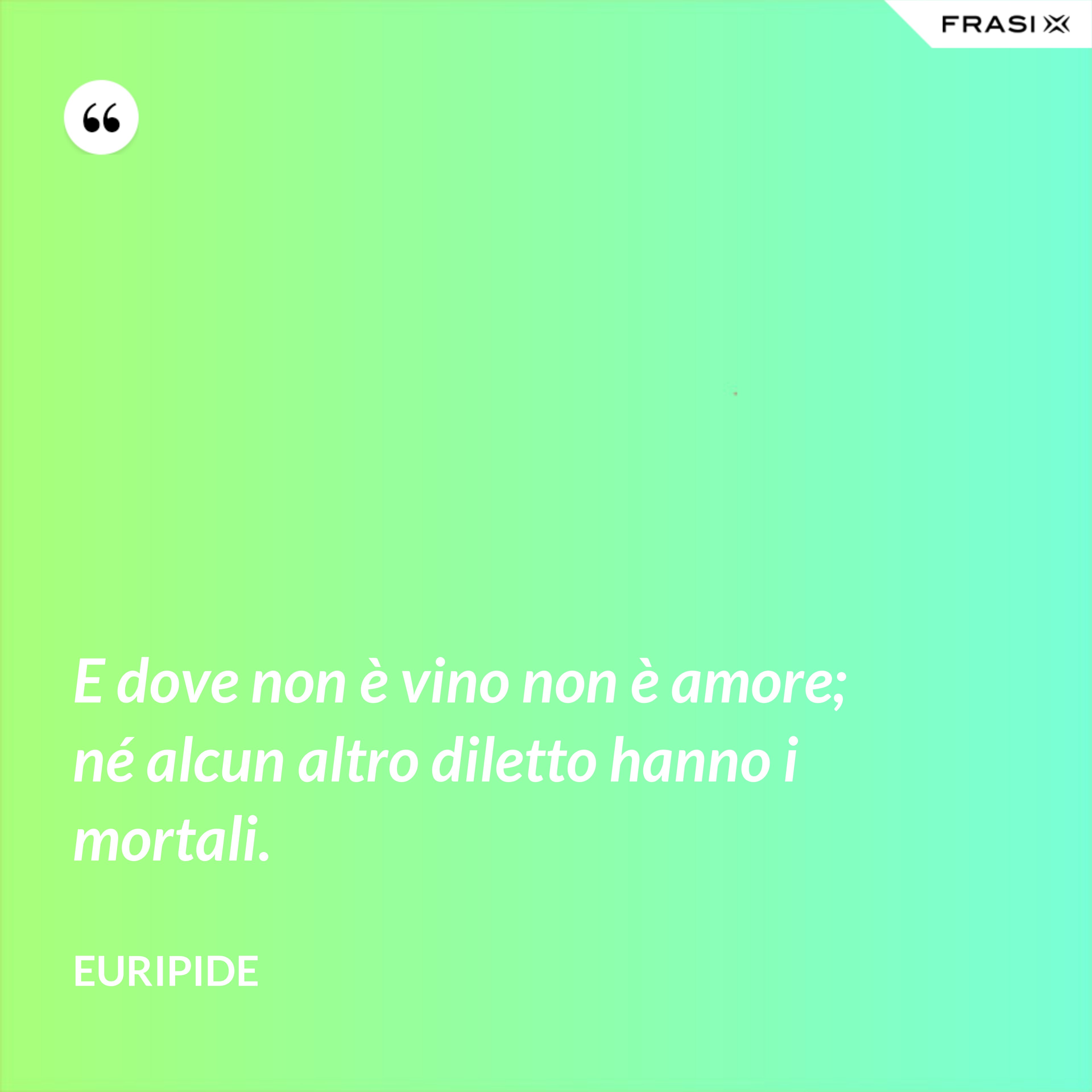 E dove non è vino non è amore; né alcun altro diletto hanno i mortali. - Euripide