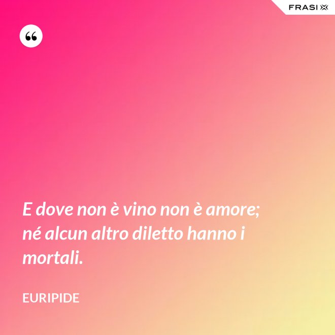 E dove non è vino non è amore; né alcun altro diletto hanno i mortali. - Euripide