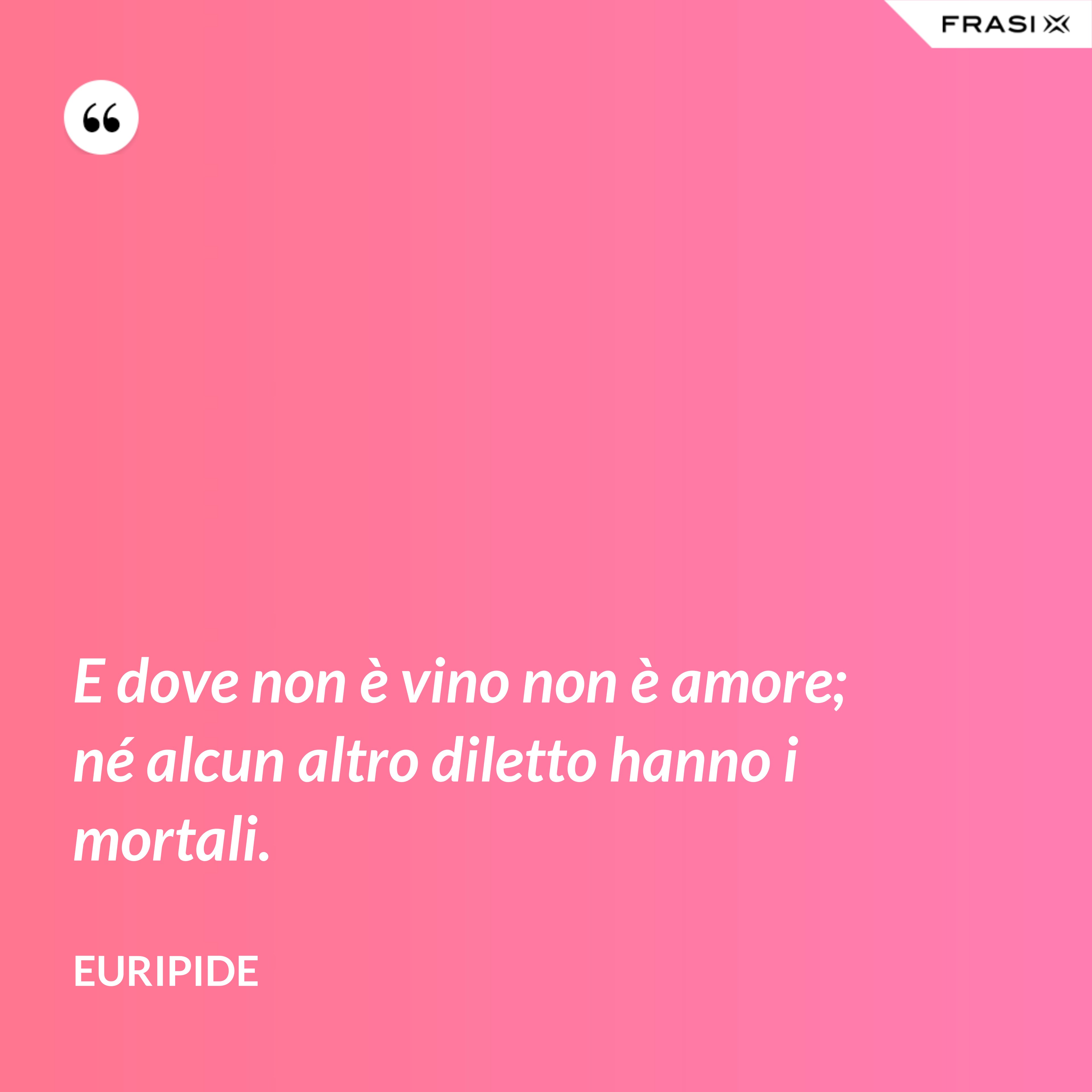 E dove non è vino non è amore; né alcun altro diletto hanno i mortali. - Euripide