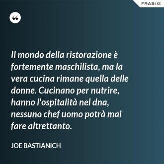 Il mondo della ristorazione è fortemente maschilista, ma la vera cucina rimane quella delle donne. Cucinano per nutrire, hanno l'ospitalità nel dna, nessuno chef uomo potrà mai fare altrettanto. - Joe Bastianich