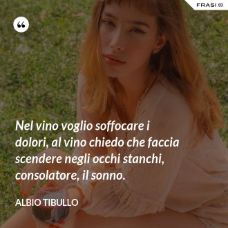Nel vino voglio soffocare i dolori, al vino chiedo che faccia scendere negli occhi stanchi, consolatore, il sonno. - Albio Tibullo