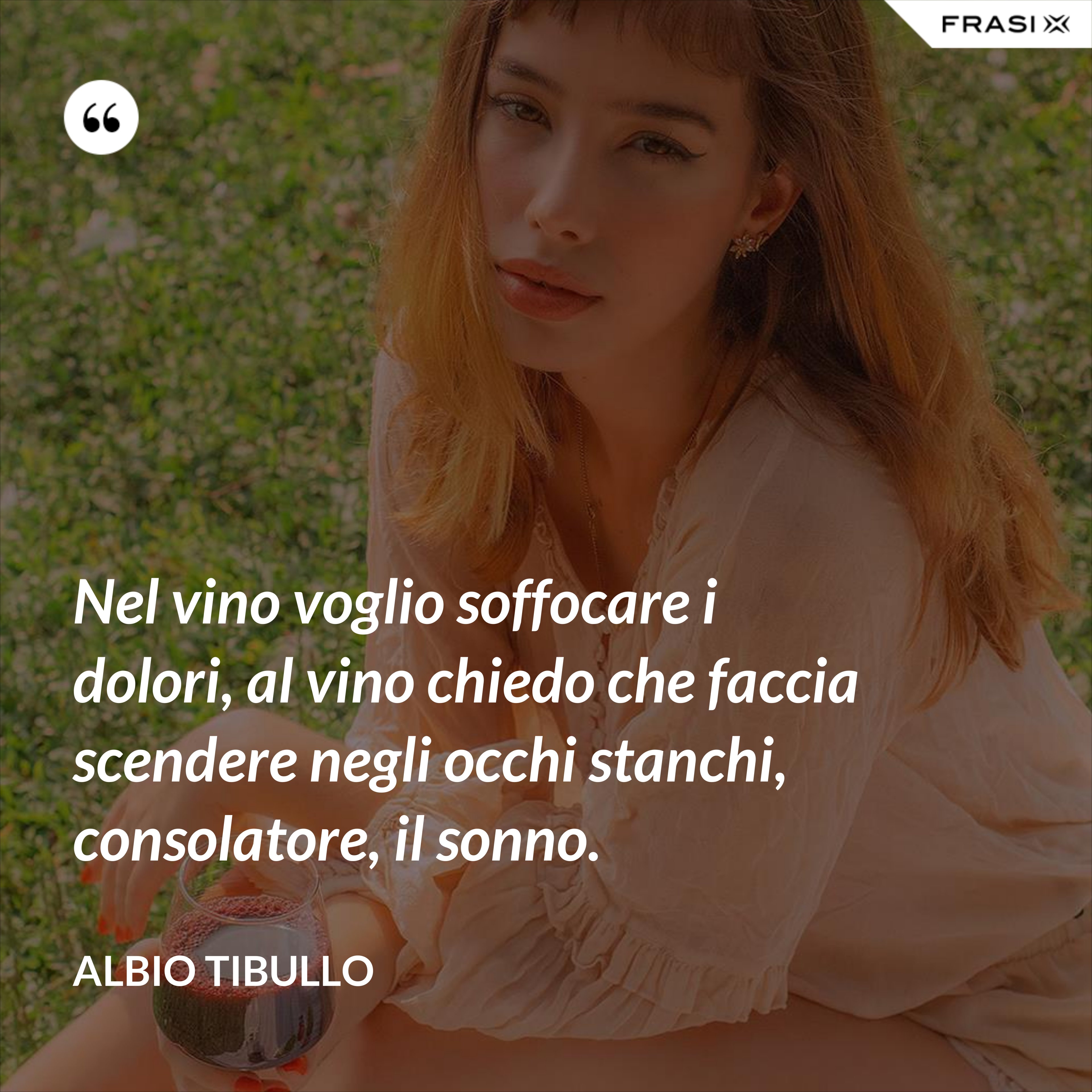 Nel vino voglio soffocare i dolori, al vino chiedo che faccia scendere negli occhi stanchi, consolatore, il sonno. - Albio Tibullo