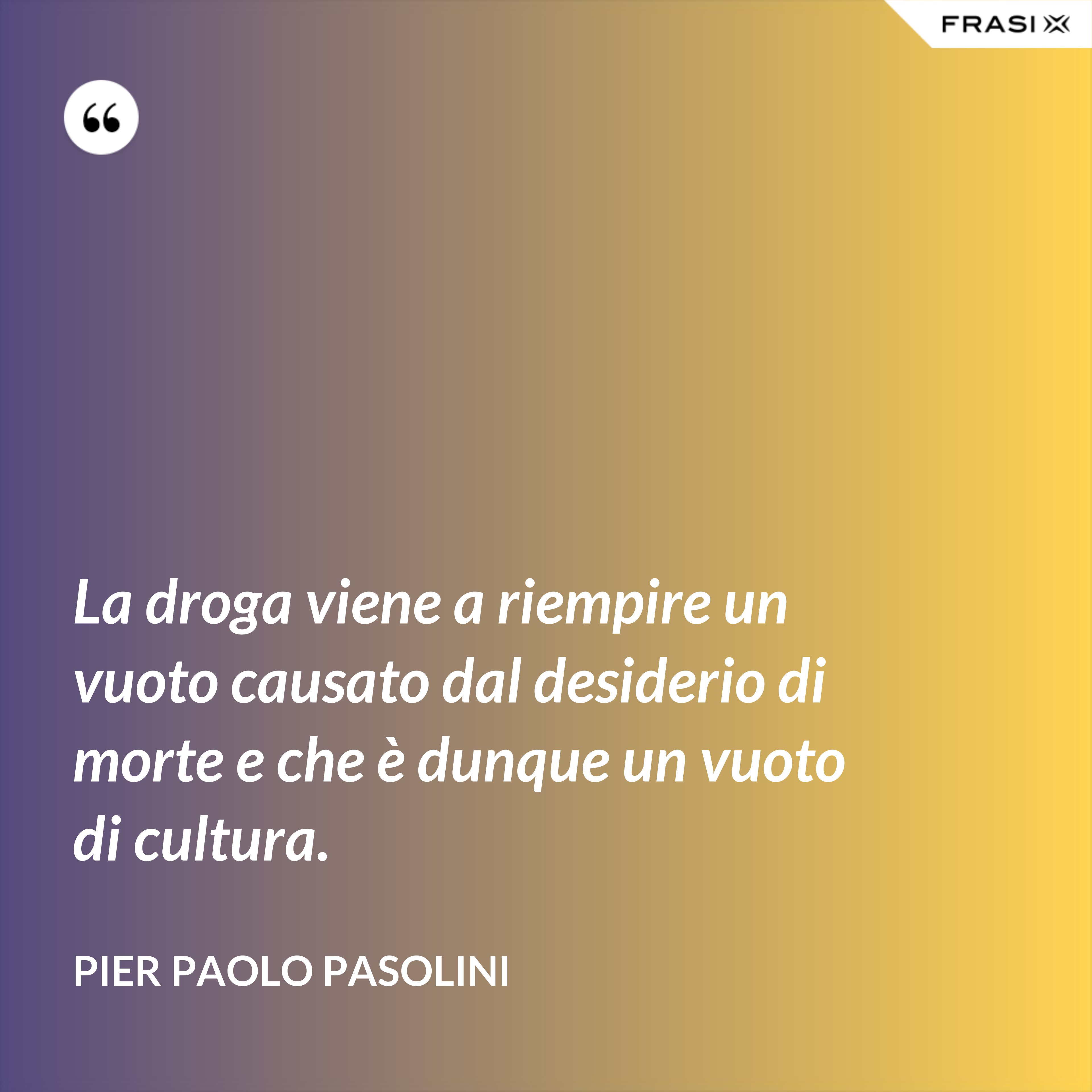 La droga viene a riempire un vuoto causato dal desiderio di morte e che è dunque un vuoto di cultura. - Pier Paolo Pasolini