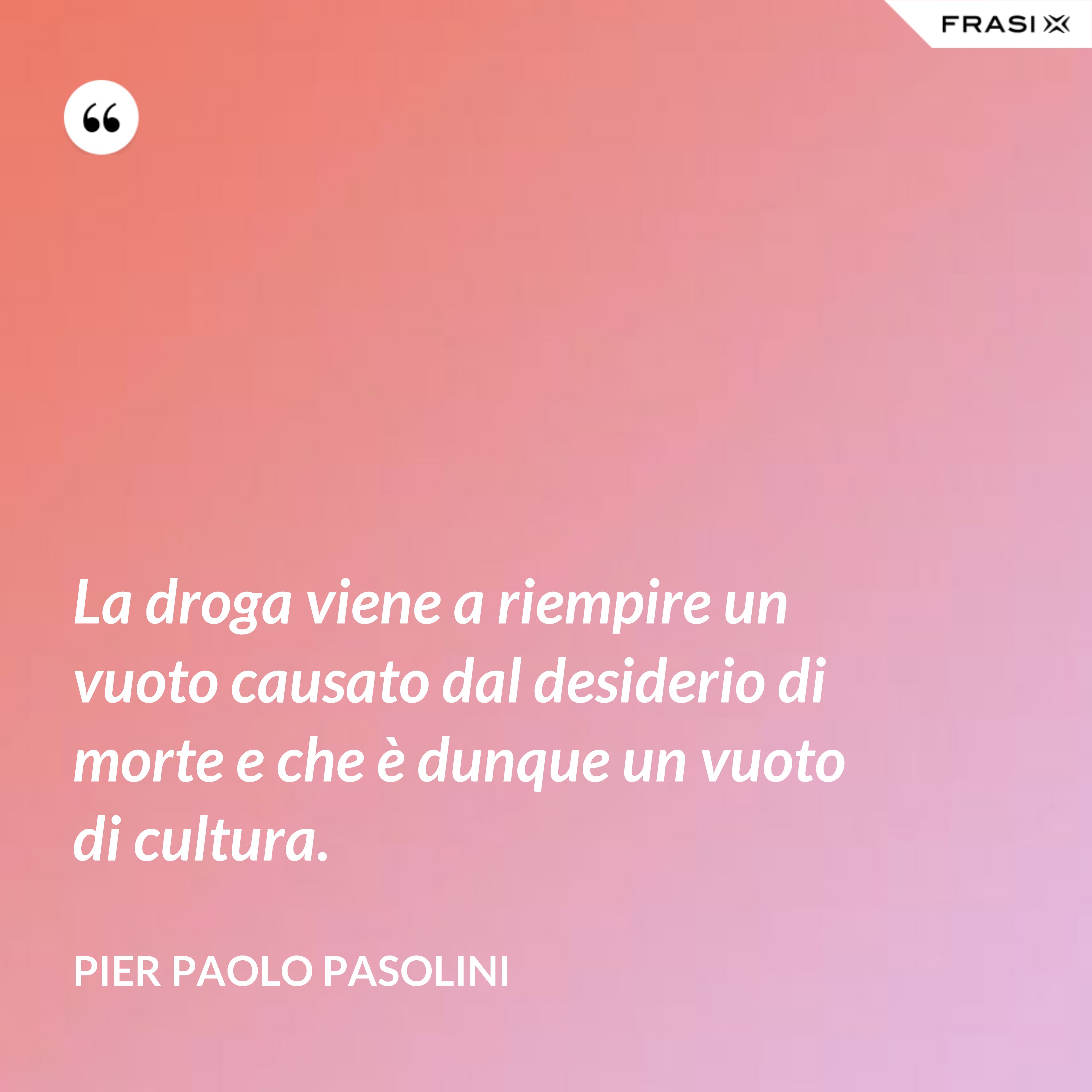 La droga viene a riempire un vuoto causato dal desiderio di morte e che è dunque un vuoto di cultura. - Pier Paolo Pasolini