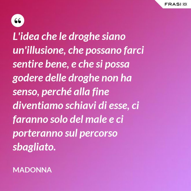 L'idea che le droghe siano un'illusione, che possano farci sentire bene, e che si possa godere delle droghe non ha senso, perché alla fine diventiamo schiavi di esse, ci faranno solo del male e ci porteranno sul percorso sbagliato. - Madonna