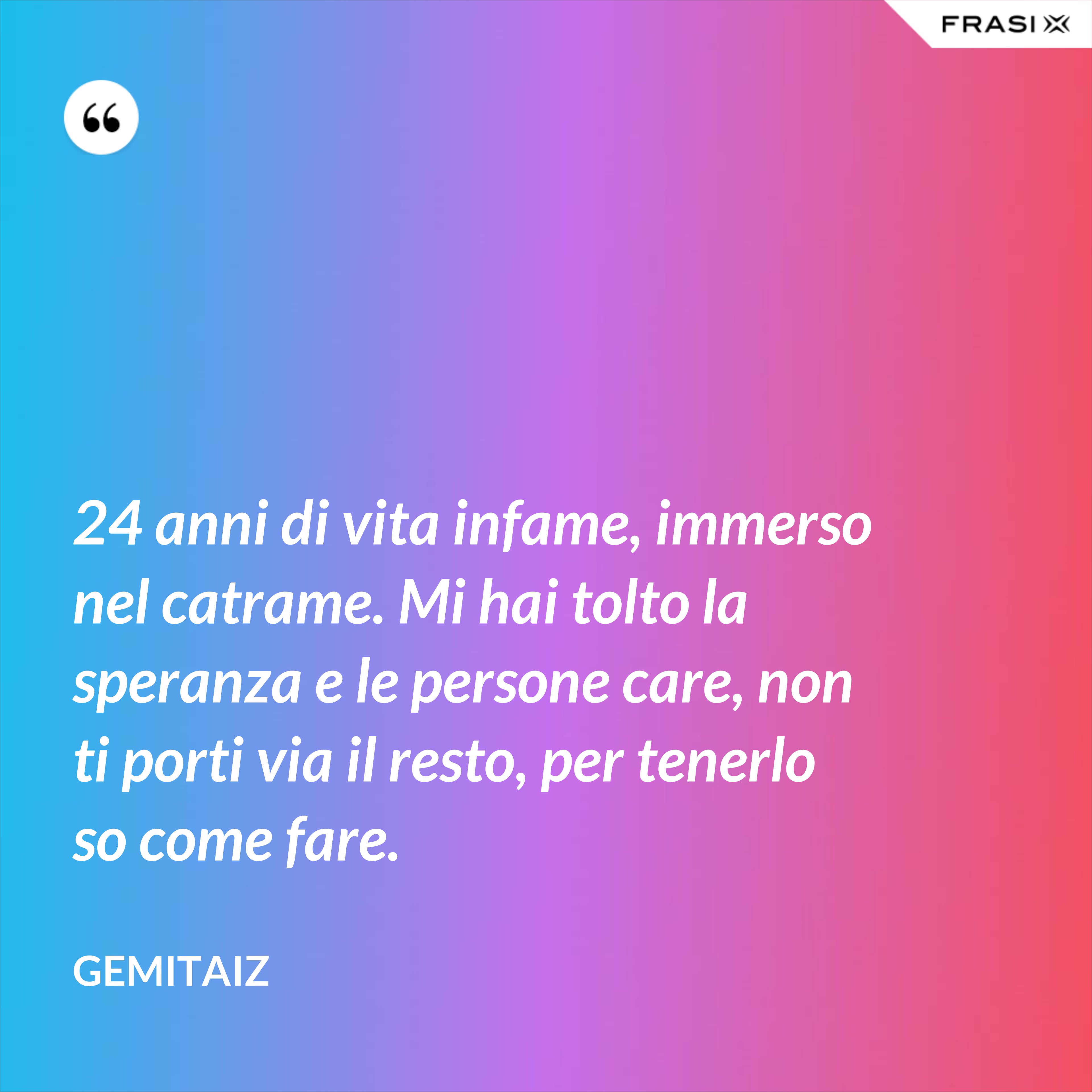 24 anni di vita infame, immerso nel catrame. Mi hai tolto la speranza e le persone care, non ti porti via il resto, per tenerlo so come fare. - Gemitaiz