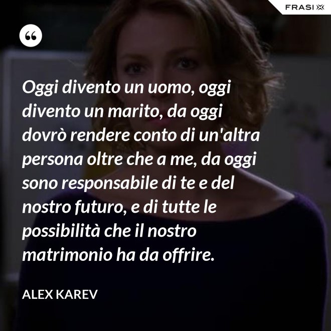 Oggi divento un uomo, oggi divento un marito, da oggi dovrò rendere conto di un'altra persona oltre che a me, da oggi sono responsabile di te e del nostro futuro, e di tutte le possibilità che il nostro matrimonio ha da offrire. - Alex Karev