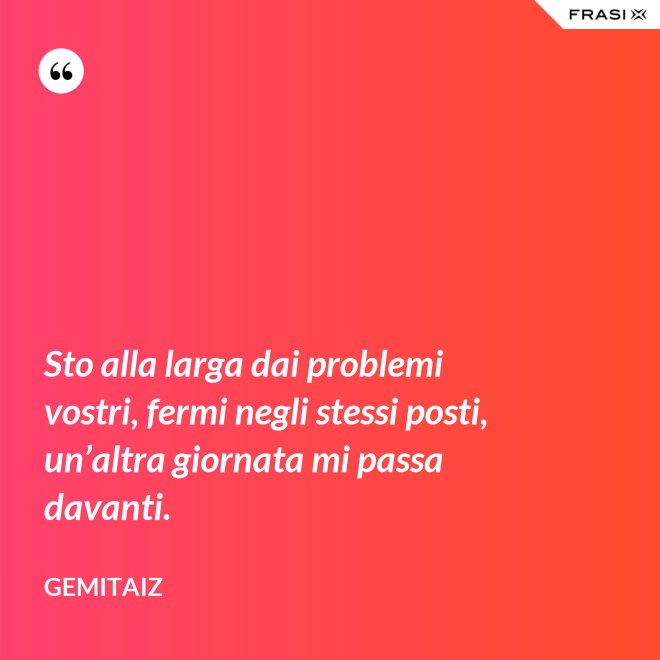 Sto alla larga dai problemi vostri, fermi negli stessi posti, un’altra giornata mi passa davanti. - Gemitaiz