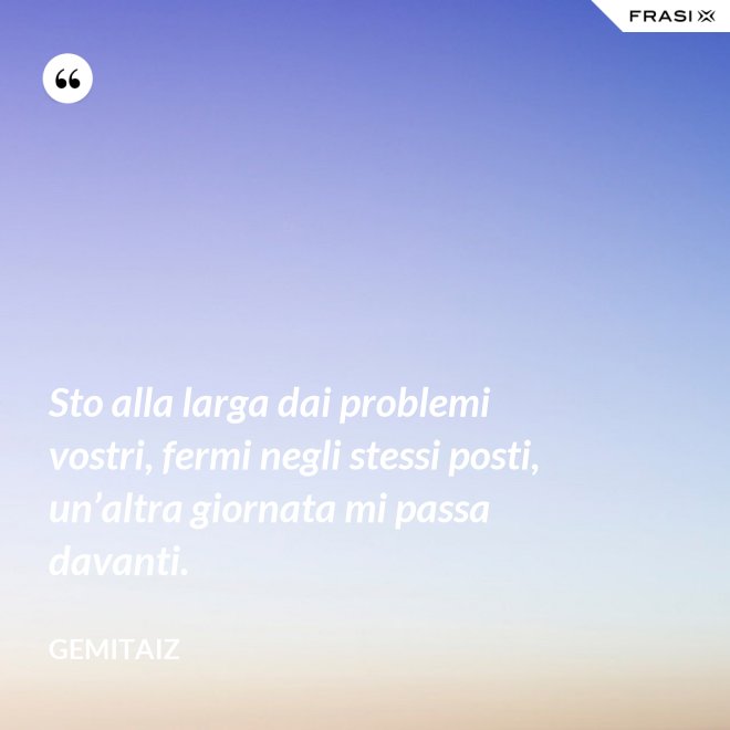 Sto alla larga dai problemi vostri, fermi negli stessi posti, un’altra giornata mi passa davanti. - Gemitaiz