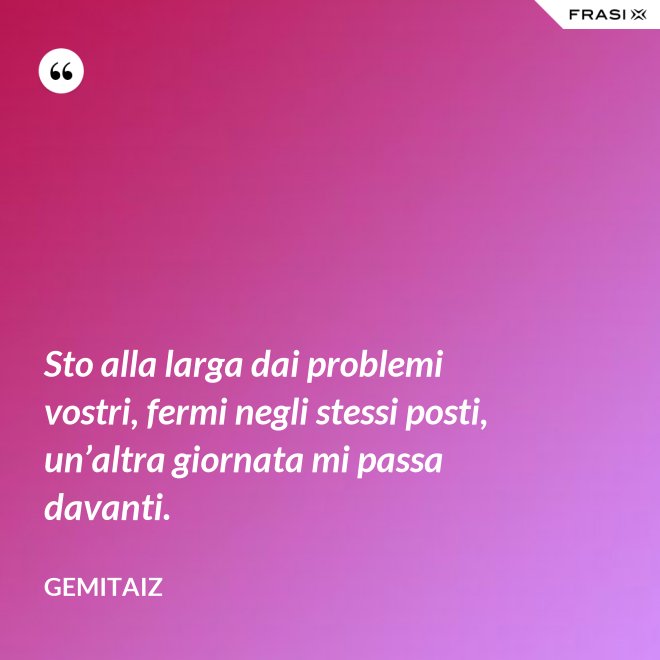 Sto alla larga dai problemi vostri, fermi negli stessi posti, un’altra giornata mi passa davanti. - Gemitaiz