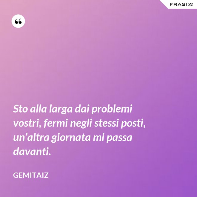 Sto alla larga dai problemi vostri, fermi negli stessi posti, un’altra giornata mi passa davanti. - Gemitaiz