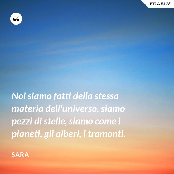 Noi siamo fatti della stessa materia dell'universo, siamo pezzi di stelle, siamo come i pianeti, gli alberi, i tramonti. - Sara