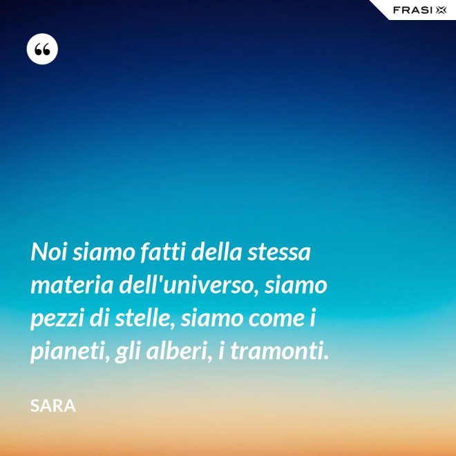 Noi siamo fatti della stessa materia dell'universo, siamo pezzi di stelle, siamo come i pianeti, gli alberi, i tramonti. - Sara