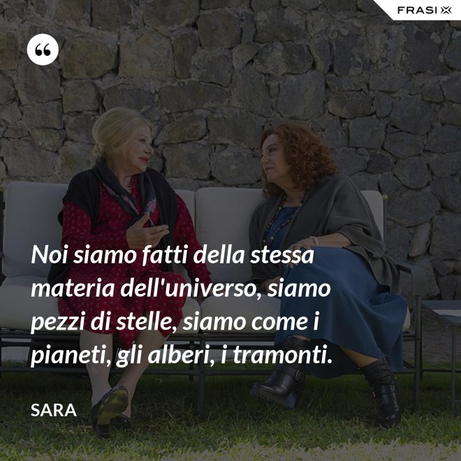 Noi siamo fatti della stessa materia dell'universo, siamo pezzi di stelle, siamo come i pianeti, gli alberi, i tramonti. - Sara