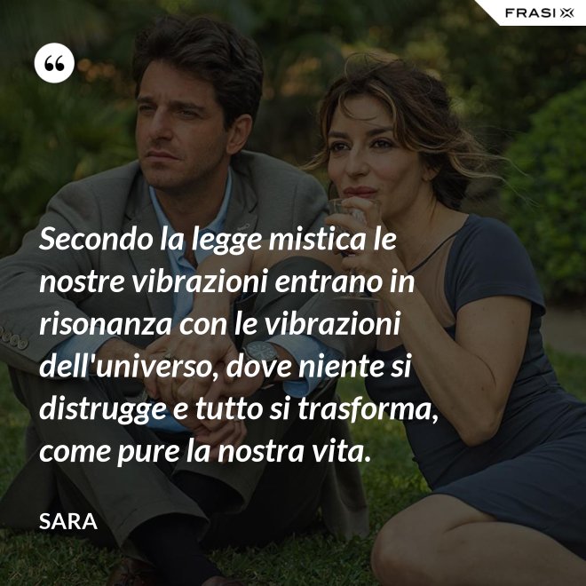 Secondo la legge mistica le nostre vibrazioni entrano in risonanza con le vibrazioni dell'universo, dove niente si distrugge e tutto si trasforma, come pure la nostra vita. - Sara